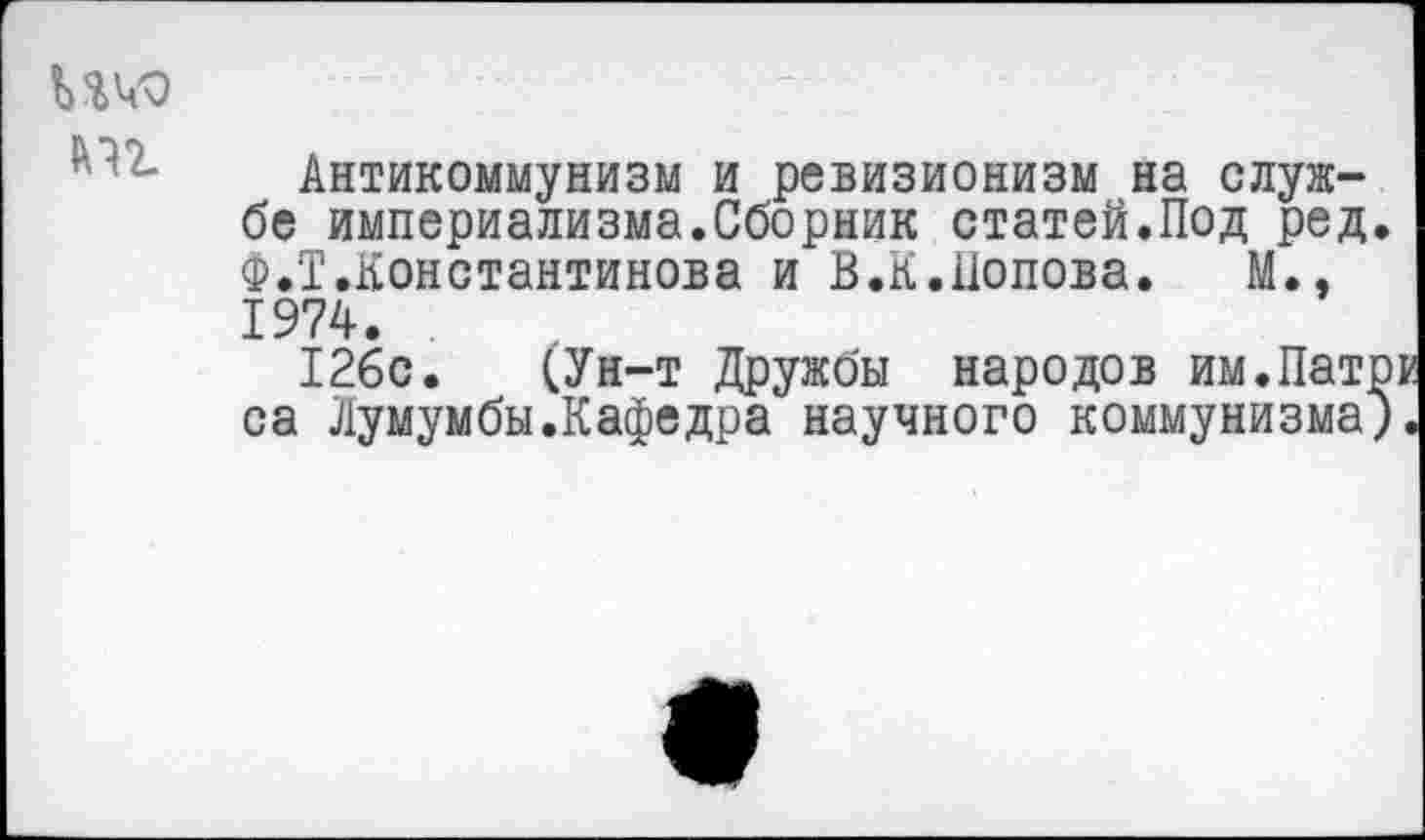 ﻿Антикоммунизм и ревизионизм на службе империализма.Сборник статей.Под ред. Ф.Т.Константинова и В.К.Попова. М., 1974.
126с. (Ун-т Дружбы народов им.Патри са Лумумбы.Кафедра научного коммунизма).